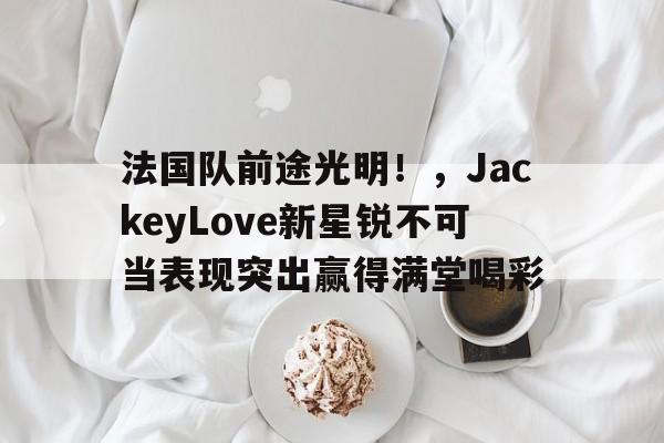 法国队前途光明！，JackeyLove新星锐不可当表现突出赢得满堂喝彩(法国新队服)-九游中国